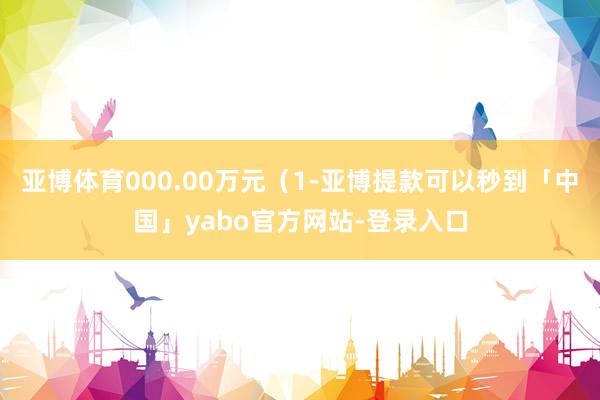 亚博体育000.00万元（1-亚博提款可以秒到「中国」yabo官方网站-登录入口