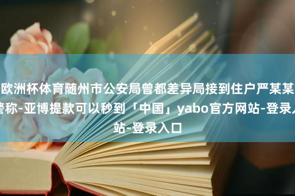 欧洲杯体育随州市公安局曾都差异局接到住户严某某报警称-亚博提款可以秒到「中国」yabo官方网站-登录入口