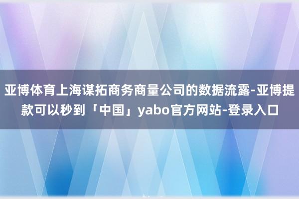 亚博体育上海谋拓商务商量公司的数据流露-亚博提款可以秒到「中国」yabo官方网站-登录入口