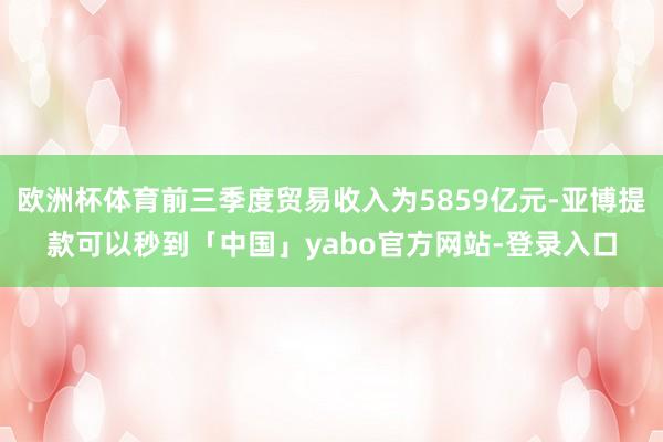 欧洲杯体育前三季度贸易收入为5859亿元-亚博提款可以秒到「中国」yabo官方网站-登录入口