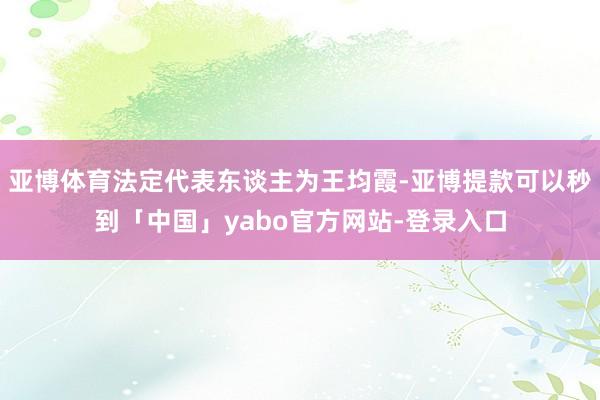 亚博体育法定代表东谈主为王均霞-亚博提款可以秒到「中国」yabo官方网站-登录入口